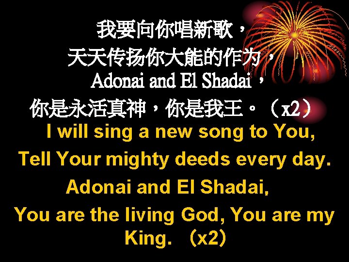 我要向你唱新歌， 天天传扬你大能的作为， Adonai and El Shadai， 你是永活真神，你是我王。（x 2） I will sing a new song