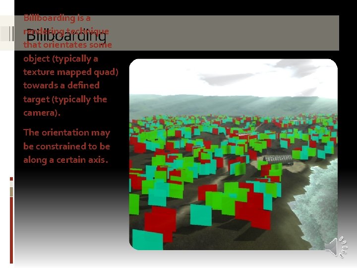 Billboarding is a rendering technique that orientates some object (typically a texture mapped quad)