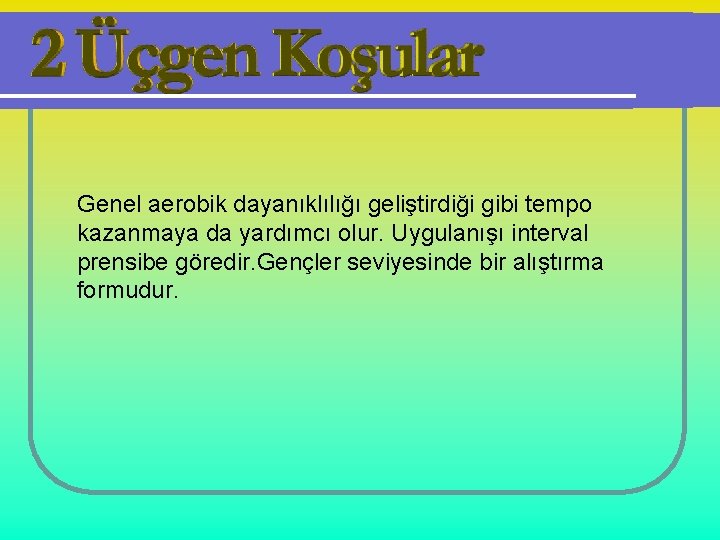 Genel aerobik dayanıklılığı geliştirdiği gibi tempo kazanmaya da yardımcı olur. Uygulanışı interval prensibe göredir.