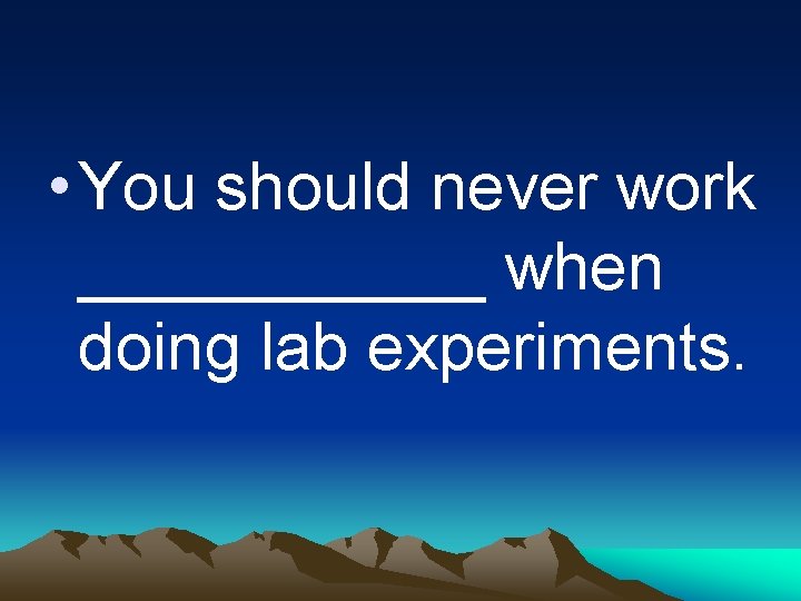  • You should never work ______ when doing lab experiments. 