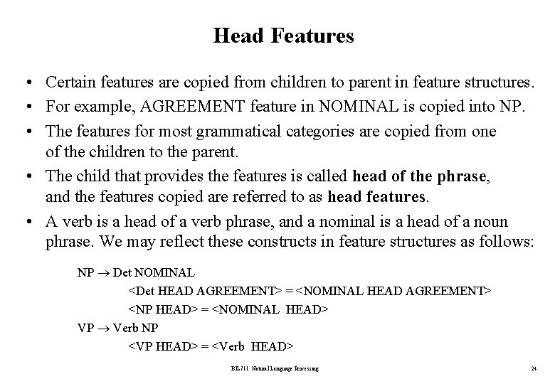 Head Features • Certain features are copied from children to parent in feature structures.