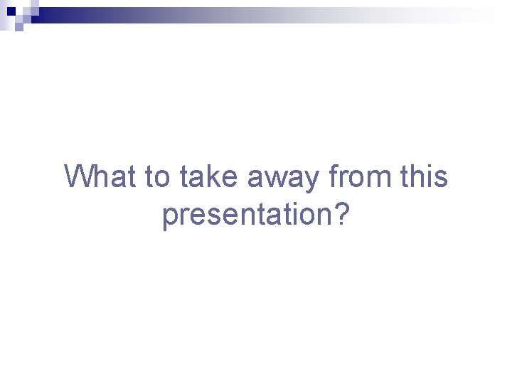 What to take away from this presentation? 