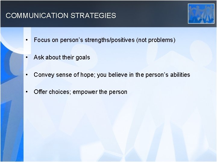 COMMUNICATION STRATEGIES • Focus on person’s strengths/positives (not problems) • Ask about their goals