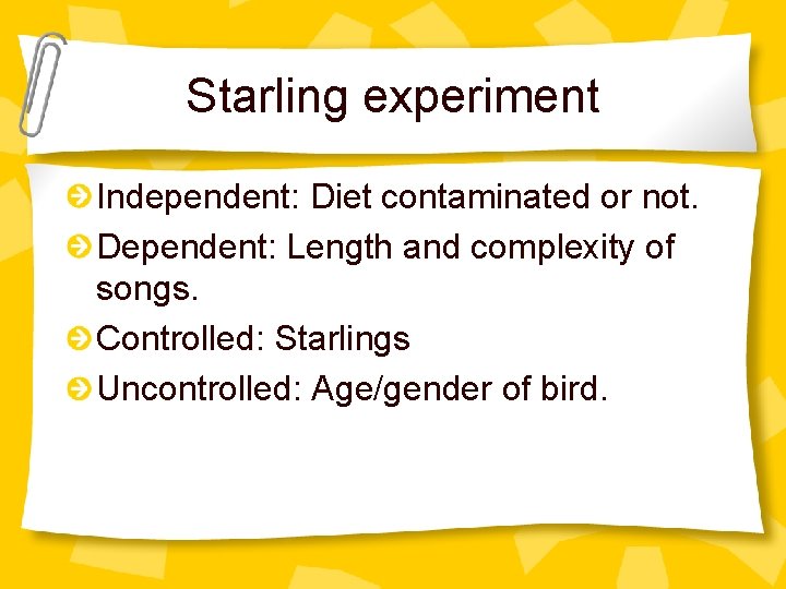 Starling experiment Independent: Diet contaminated or not. Dependent: Length and complexity of songs. Controlled: