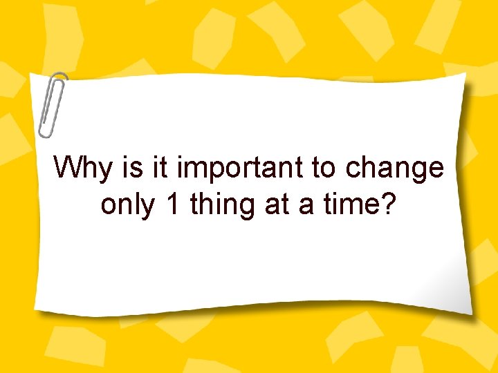 Why is it important to change only 1 thing at a time? 