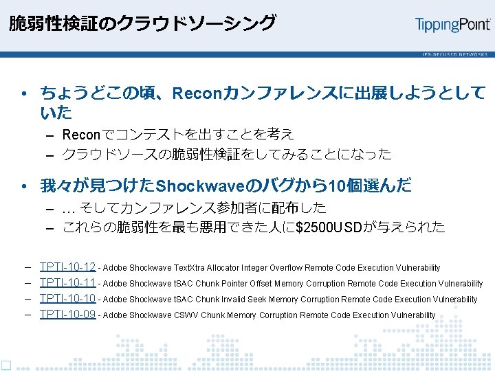 脆弱性検証のクラウドソーシング • ちょうどこの頃、Reconカンファレンスに出展しようとして いた – Reconでコンテストを出すことを考え – クラウドソースの脆弱性検証をしてみることになった • 我々が見つけたShockwaveのバグから10個選んだ – … そしてカンファレンス参加者に配布した –