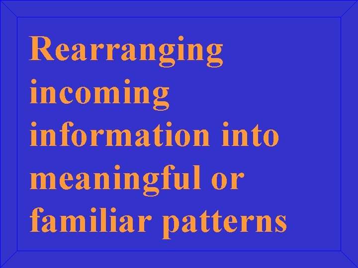 Rearranging incoming information into meaningful or familiar patterns 