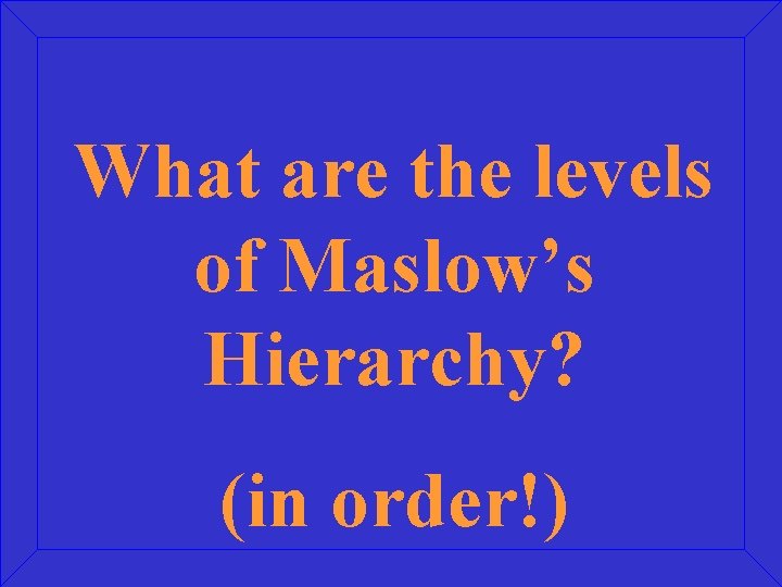 What are the levels of Maslow’s Hierarchy? (in order!) 