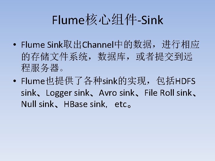 Flume核心组件-Sink • Flume Sink取出Channel中的数据，进行相应 的存储文件系统，数据库，或者提交到远 程服务器。 • Flume也提供了各种sink的实现，包括HDFS sink、Logger sink、Avro sink、File Roll sink、 Null