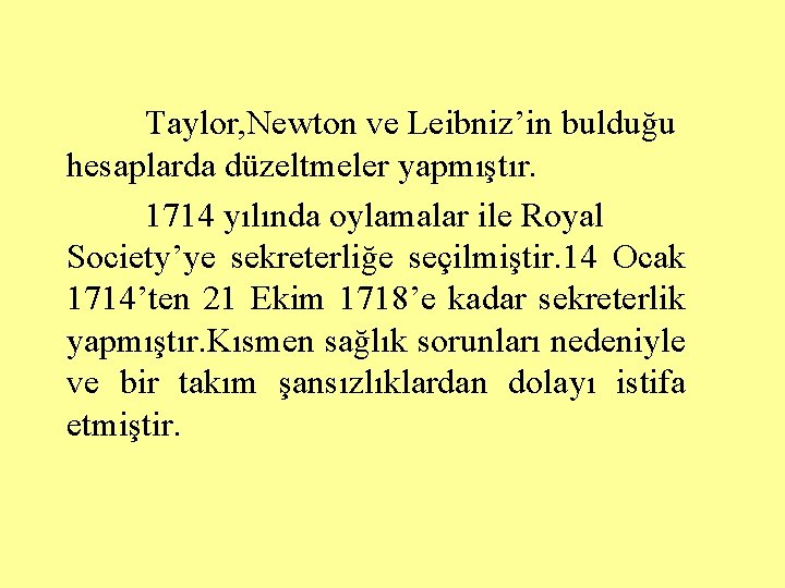 Taylor, Newton ve Leibniz’in bulduğu hesaplarda düzeltmeler yapmıştır. 1714 yılında oylamalar ile Royal Society’ye