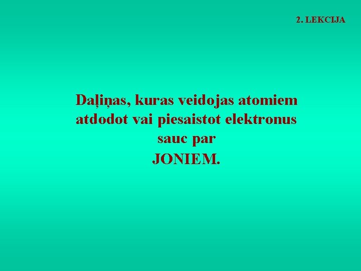2. LEKCIJA Daļiņas, kuras veidojas atomiem atdodot vai piesaistot elektronus sauc par JONIEM. 