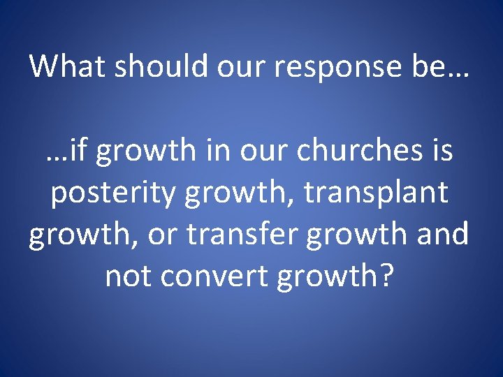 What should our response be… …if growth in our churches is posterity growth, transplant