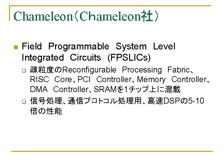 Chameleon（Cｈameleon社）　 n Field　Programmable　System　Level　 Integrated　Circuits　(FPSLICs) q q 疎粒度のReconfigurable　Processing　Fabric、 RISC　Core、PCI　Controller、Memory　Controller、 DMA　Controller、SRAMを 1チップ上に混載 信号処理、通信プロトコル処理用、高速DSPの 5 -10 倍の性能