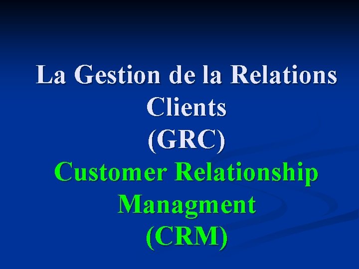 La Gestion de la Relations Clients (GRC) Customer Relationship Managment (CRM) 