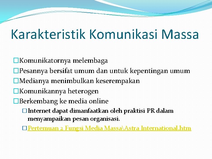 Karakteristik Komunikasi Massa �Komunikatornya melembaga �Pesannya bersifat umum dan untuk kepentingan umum �Medianya menimbulkan