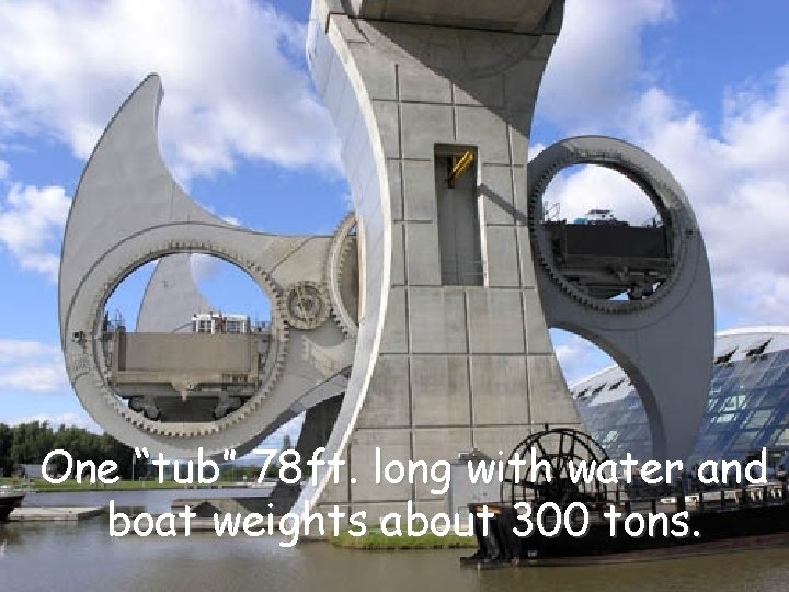 One “tub” 78 ft. long with water and boat weights about 300 tons. 