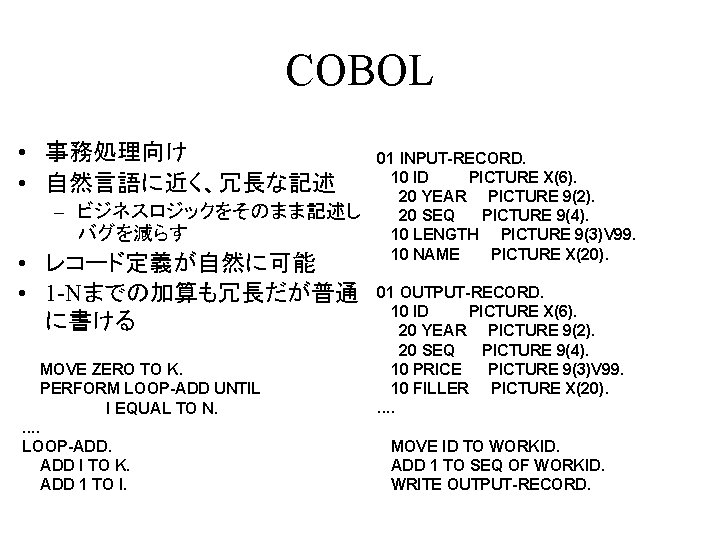 COBOL • 事務処理向け • 自然言語に近く、冗長な記述 – ビジネスロジックをそのまま記述し バグを減らす • レコード定義が自然に可能 • 1 -Nまでの加算も冗長だが普通 に書ける COBOL • 事務処理向け • 自然言語に近く、冗長な記述 – ビジネスロジックをそのまま記述し バグを減らす • レコード定義が自然に可能 • 1 -Nまでの加算も冗長だが普通 に書ける
