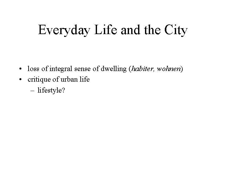 Everyday Life and the City • loss of integral sense of dwelling (habiter, wohnen)