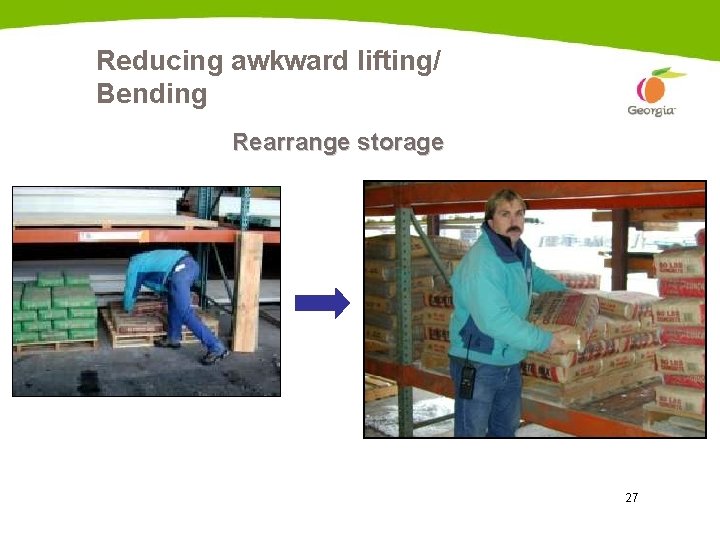 Reducing awkward lifting/ Bending Rearrange storage Heavy items at waist level 27 