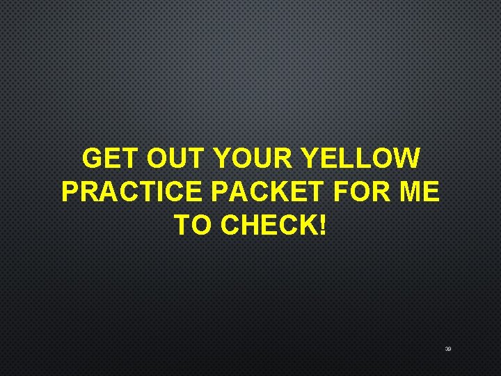 GET OUT YOUR YELLOW PRACTICE PACKET FOR ME TO CHECK! 39 