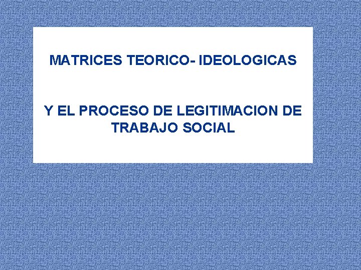 MATRICES TEORICO- IDEOLOGICAS Y EL PROCESO DE LEGITIMACION DE TRABAJO SOCIAL 