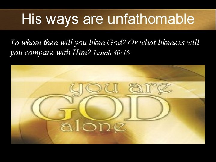 His ways are unfathomable To whom then will you liken God? Or what likeness