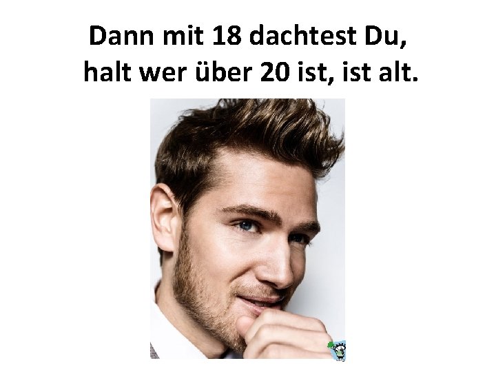 Dann mit 18 dachtest Du, halt wer über 20 ist, ist alt. 