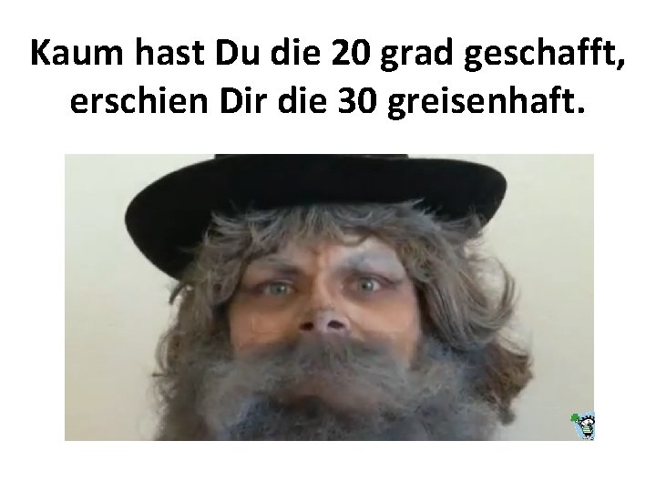Kaum hast Du die 20 grad geschafft, erschien Dir die 30 greisenhaft. 