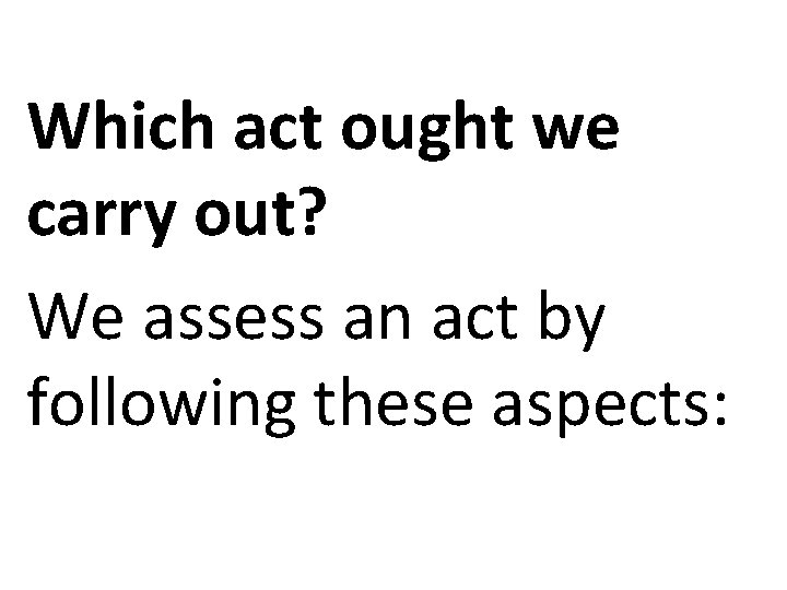 Which act ought we carry out? We assess an act by following these aspects: