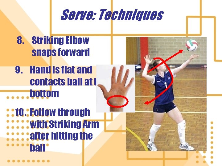 Serve: Techniques 8. Striking Elbow snaps forward 9. Hand is flat and contacts ball Serve: Techniques 8. Striking Elbow snaps forward 9. Hand is flat and contacts ball