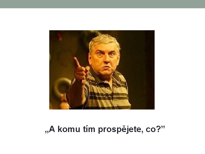 „A komu tím prospějete, co? ” 