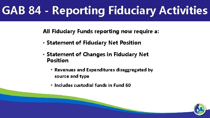 GAB 84 - Reporting Fiduciary Activities All Fiduciary Funds reporting now require a: •