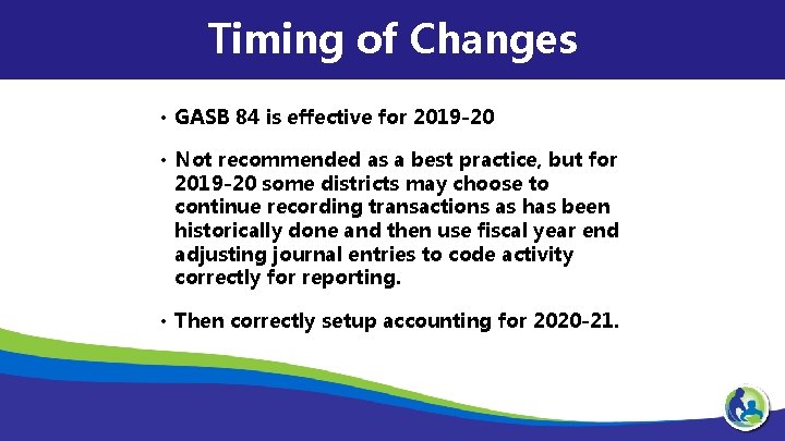 Timing of Changes • GASB 84 is effective for 2019 -20 • Not recommended