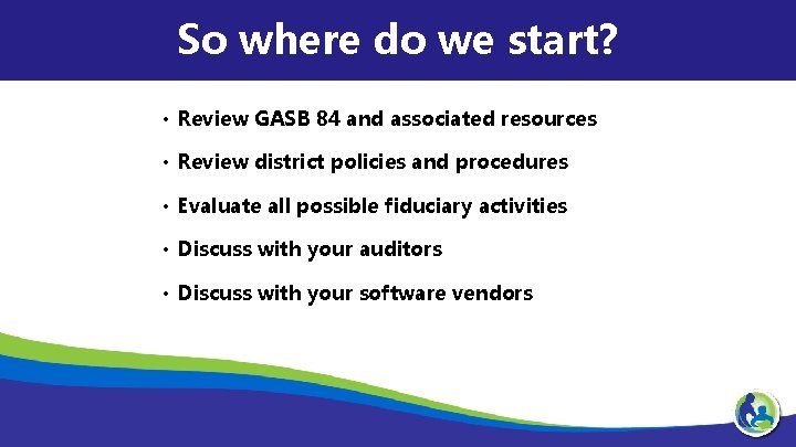 So where do we start? • Review GASB 84 and associated resources • Review