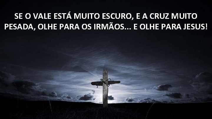 SE O VALE ESTÁ MUITO ESCURO, E A CRUZ MUITO PESADA, OLHE PARA OS