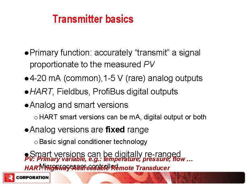 Transmitter basics ● Primary function: accurately “transmit” a signal proportionate to the measured PV Transmitter basics ● Primary function: accurately “transmit” a signal proportionate to the measured PV