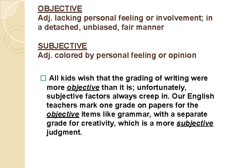OBJECTIVE Adj. lacking personal feeling or involvement; in a detached, unbiased, fair manner SUBJECTIVE
