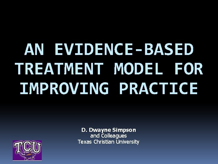 AN EVIDENCE-BASED TREATMENT MODEL FOR IMPROVING PRACTICE D. Dwayne Simpson and Colleagues Texas Christian