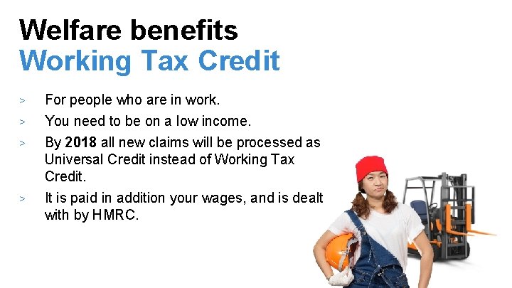 Welfare benefits Working Tax Credit > > For people who are in work. You