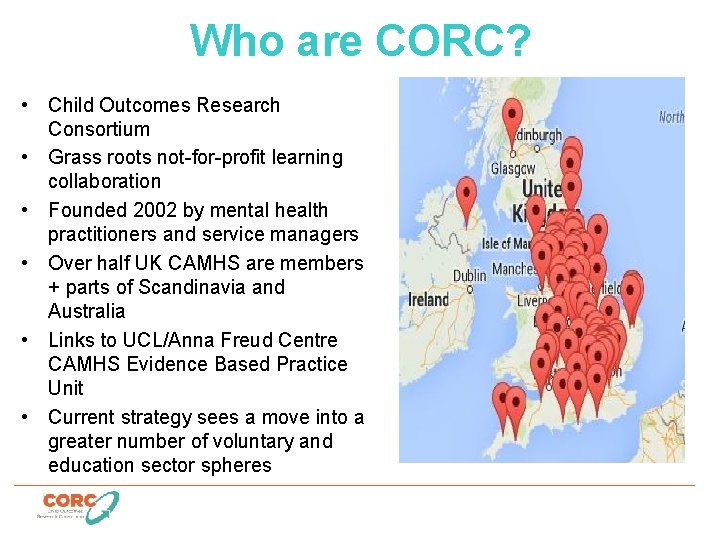 Who are CORC? • Child Outcomes Research Consortium • Grass roots not-for-profit learning collaboration