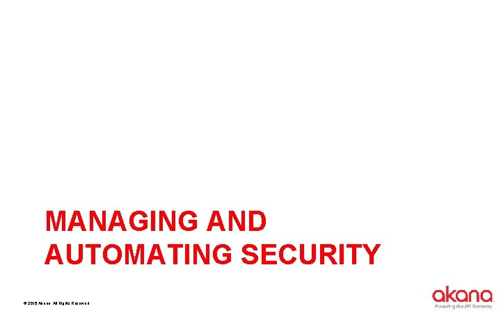 MANAGING AND AUTOMATING SECURITY © 2015 Akana. All Rights Reserved. 