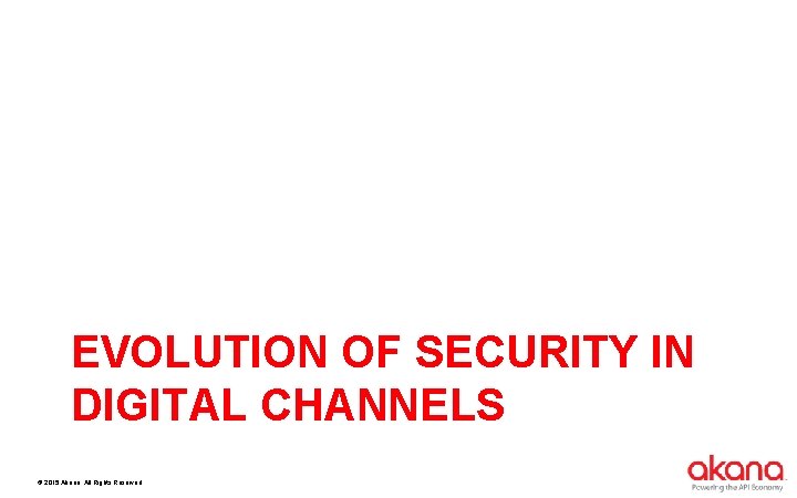 EVOLUTION OF SECURITY IN DIGITAL CHANNELS © 2015 Akana. All Rights Reserved. 