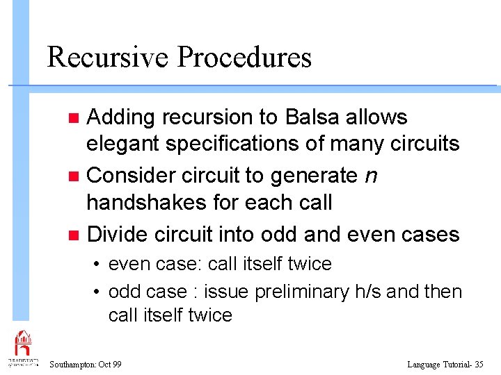 Recursive Procedures Adding recursion to Balsa allows elegant specifications of many circuits n Consider