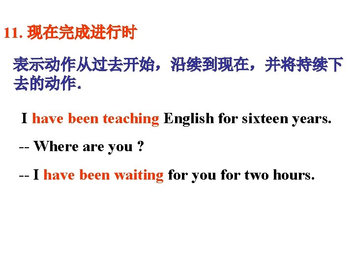 11. 现在完成进行时 表示动作从过去开始，沿续到现在，并将持续下 去的动作．　 I have been teaching English for sixteen years. -- Where