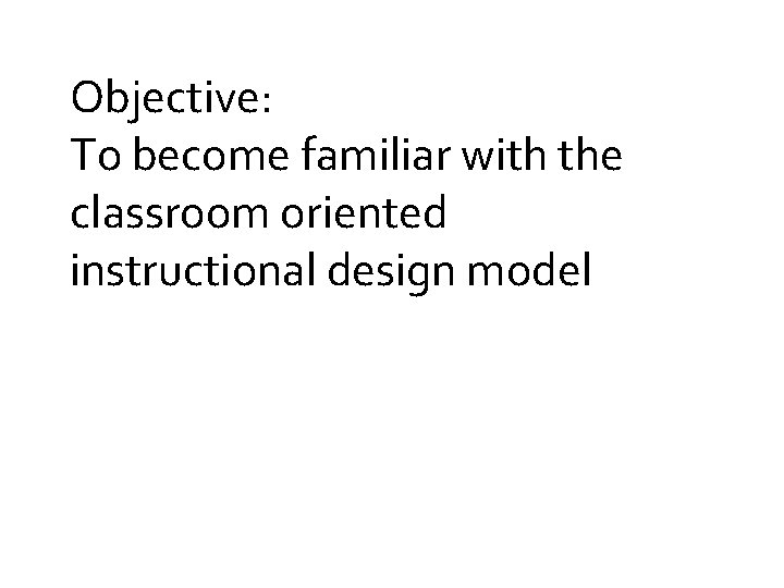 Objective: To become familiar with the classroom oriented instructional design model 