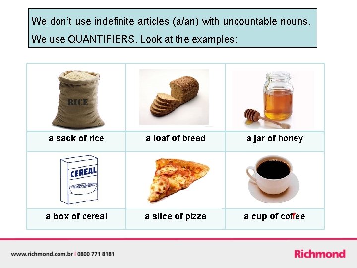 We don’t use indefinite articles (a/an) with uncountable nouns. We use QUANTIFIERS. Look at
