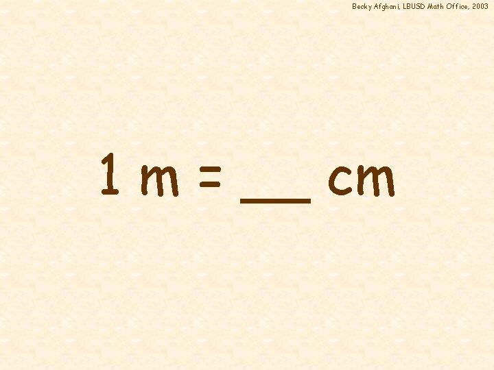 Becky Afghani, LBUSD Math Office, 2003 1 m = __ cm 