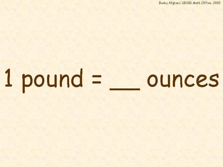 Becky Afghani, LBUSD Math Office, 2003 1 pound = __ ounces 