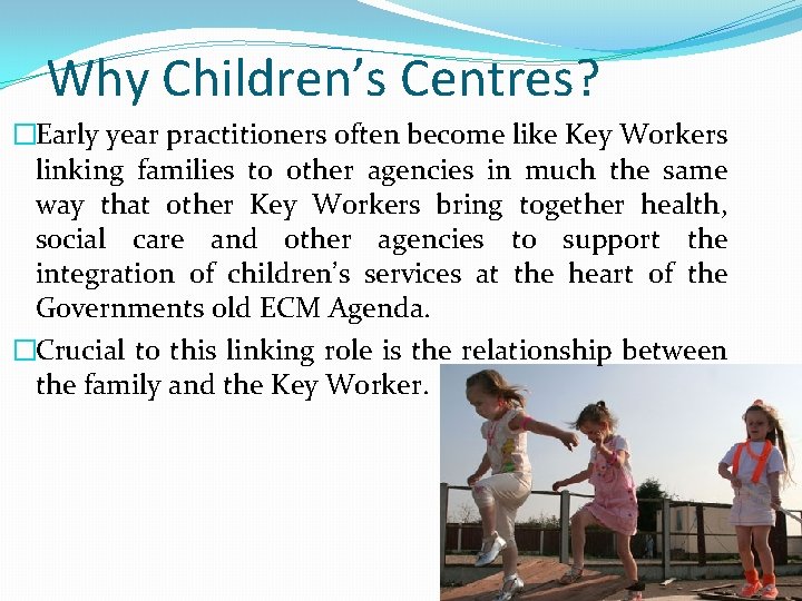 Why Children’s Centres? �Early year practitioners often become like Key Workers linking families to