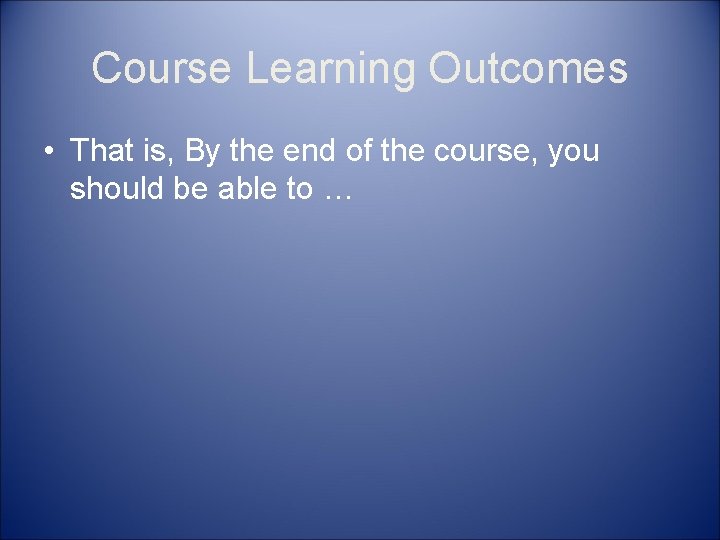 Course Learning Outcomes • That is, By the end of the course, you should